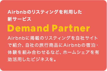 Airbnbのリスティングを利用した新サービス：Demand Partner：Airbnbに掲載のリスティングを自社サイトで紹介、自社の旅行商品にAirbnbの宿泊・体験を組み合わせるなど、ホームシェアを有効活用したビジネスを。