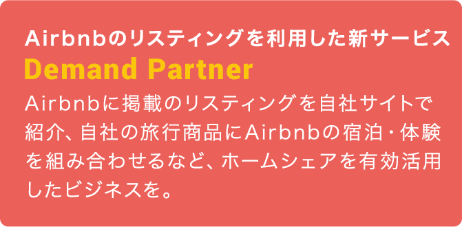 Airbnbのリスティングを利用した新サービス：Demand Partner：Airbnbに掲載のリスティングを自社サイトで紹介、自社の旅行商品にAirbnbの宿泊・体験を組み合わせるなど、ホームシェアを有効活用したビジネスを。