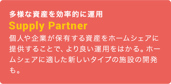 多様な資産を効率的に運用：Supply Partner：個人や企業が保有する資産をホームシェアに提供することで、より良い運用をはかる。ホームシェアに適した新しいタイプの施設の開発も。