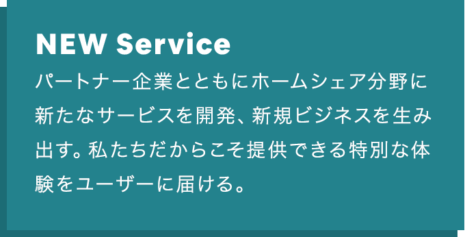 NEW Service：パートナー企業とともにホームシェア分野に新たなサービスを開発、 新規ビジネスを生み出す。私たちだからこそ提供できる特別な体験を ユーザーに届ける。