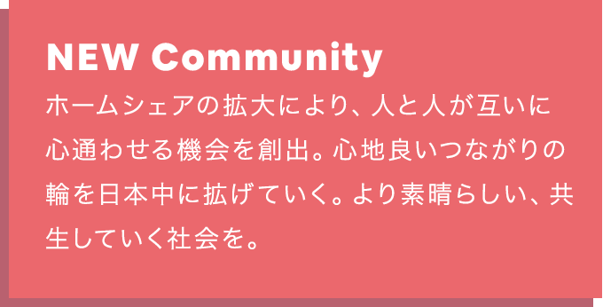 NEW Community：ホームシェアの拡大により、人と人が互いに心通わせる機会を創出。 心地良いつながりの輪を日本中に拡げていく。より素晴らしい、共生していく社会を。
