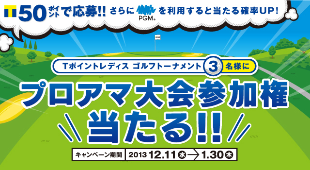 Tポイント50ポイントで応募！！ さらにPGMを利用すると当たる確率UP！Tポイントレディス ゴルフトーナメント3名様にプロアマ大会参加権当たる！！ キャンペーン期間：2013 12.11(水)→1.30(木)