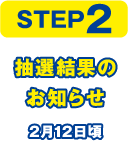 STEP2 抽選結果のお知らせ 2月12日頃