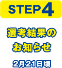 STEP4 選考結果のお知らせ 2月21日頃