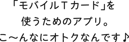「モバイルTカード」を使うためのアプリ。こ?んなにオトクなんです♪