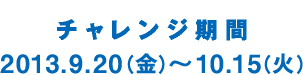 チャレンジ期間 2013.9.20（金）～10.15（火）