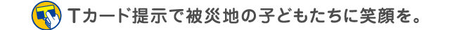 Tカード提示で被災地の子どもたちに笑顔を。