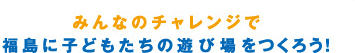 みんなのチャレンジで福島に子どもたちの遊び場をつくろう！